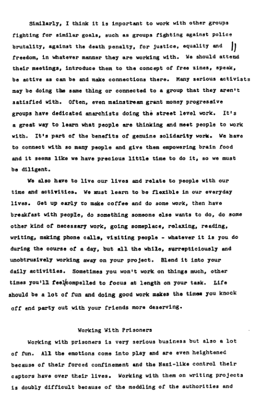 Statlarly, I think it 1s important to work vith other groups groups righting sgatnat police wality end ” righting for statlar goals, such brutality, against the desth panalty, for justics fresdon, 1n ubatever menmer they are vorking vith. ¥e should attesd atnes, speai, thetr mestings, introduce them to the concept of fr rious astivists bo active as can bs and make connections thers. Many R0y bo dolng tha same thing or comnected to a group that they aren’t atve satisfied with. Often, even mainstress grant monsy prog: 1 work. It’s srowps have dedtoated anarchists doing the streot 1 a roat way to loarn hat pecple are thinking and meet people to ok Vith. It’s part of the banefits of gemiine solidarity vork. We have to connest vith so many pacple and give thes empovertng brain food and 1t be altgent. Wo also have to 1tve our 1t oms 11ke ¥ have precious 1ittle time to do 1t, 40 we must and relate to people with our time and activitics, Ve mist learn to be flexible in our everyday lives. Get up early to make coffes and do soms work, then have breskfast vith peopls, do something somsone slse wants to do, do some other kind of necessary vork, going someplace, relaxing, resding, writing, meking phone calls, visiting people - whatover it is you do 4urtog the courss of a day, but all the while, surrepticiously end unobtrusively vorking away on your project. Blend it iato your ® work on things much, other . Life etves sty times you’ll feelkompelled to focus at length on your ti should be a 1ot of fun and doing g00d work makes the tises you knock Somet1nes you wor off end party out with your friends more deserving. Working With Prisoners Working vith prisoners is very sertous busineas but also a lot of fun. ALl the emotions come into play end are even heightened because of thetr forced confinement and the Nasi-like control thelr captors have over thelr lives. Working with them on writing projects £a doubly d1fficult because of the meddling of the authorities and